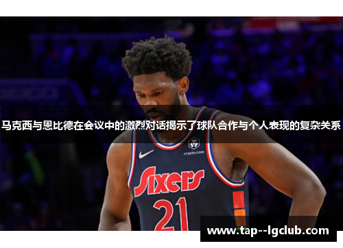 马克西与恩比德在会议中的激烈对话揭示了球队合作与个人表现的复杂关系