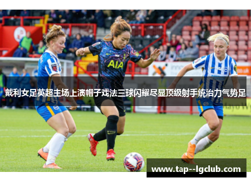 戴利女足英超主场上演帽子戏法三球闪耀尽显顶级射手统治力气势足